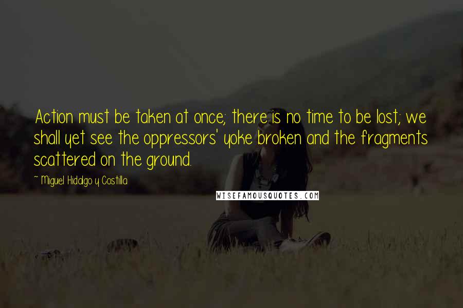 Miguel Hidalgo Y Costilla Quotes: Action must be taken at once; there is no time to be lost; we shall yet see the oppressors' yoke broken and the fragments scattered on the ground.