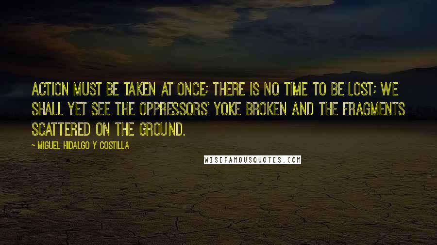 Miguel Hidalgo Y Costilla Quotes: Action must be taken at once; there is no time to be lost; we shall yet see the oppressors' yoke broken and the fragments scattered on the ground.