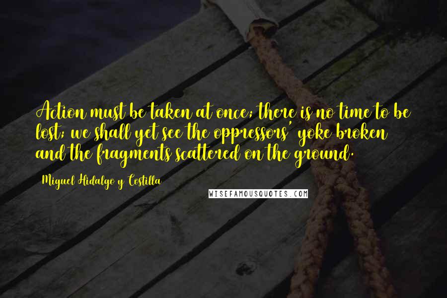 Miguel Hidalgo Y Costilla Quotes: Action must be taken at once; there is no time to be lost; we shall yet see the oppressors' yoke broken and the fragments scattered on the ground.