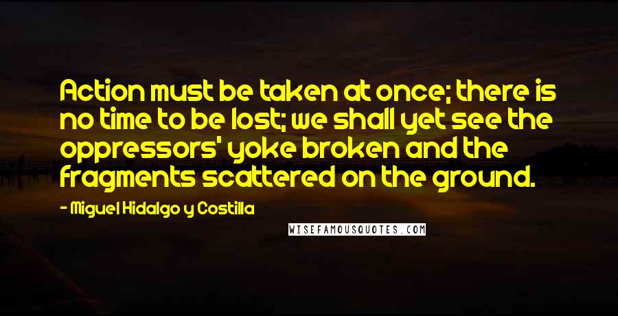 Miguel Hidalgo Y Costilla Quotes: Action must be taken at once; there is no time to be lost; we shall yet see the oppressors' yoke broken and the fragments scattered on the ground.