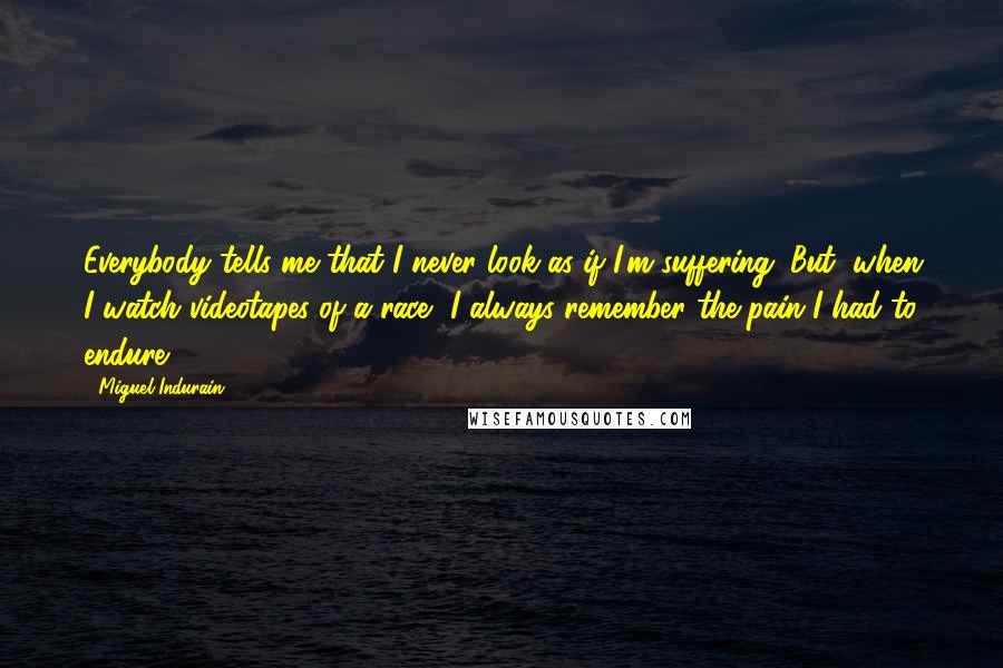 Miguel Indurain Quotes: Everybody tells me that I never look as if I'm suffering. But, when I watch videotapes of a race, I always remember the pain I had to endure.