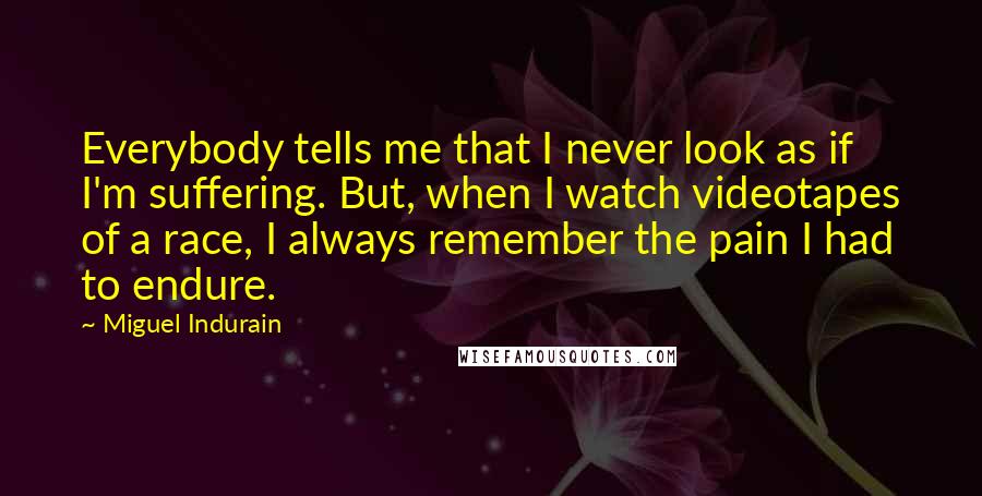 Miguel Indurain Quotes: Everybody tells me that I never look as if I'm suffering. But, when I watch videotapes of a race, I always remember the pain I had to endure.