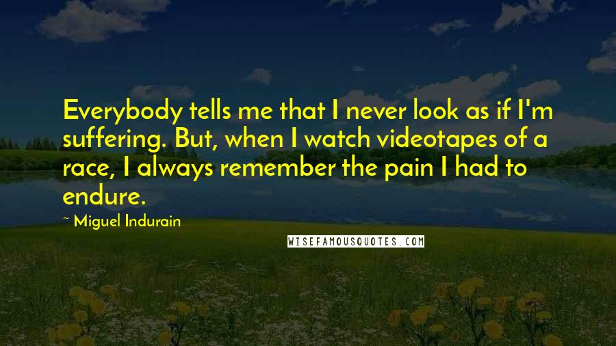 Miguel Indurain Quotes: Everybody tells me that I never look as if I'm suffering. But, when I watch videotapes of a race, I always remember the pain I had to endure.