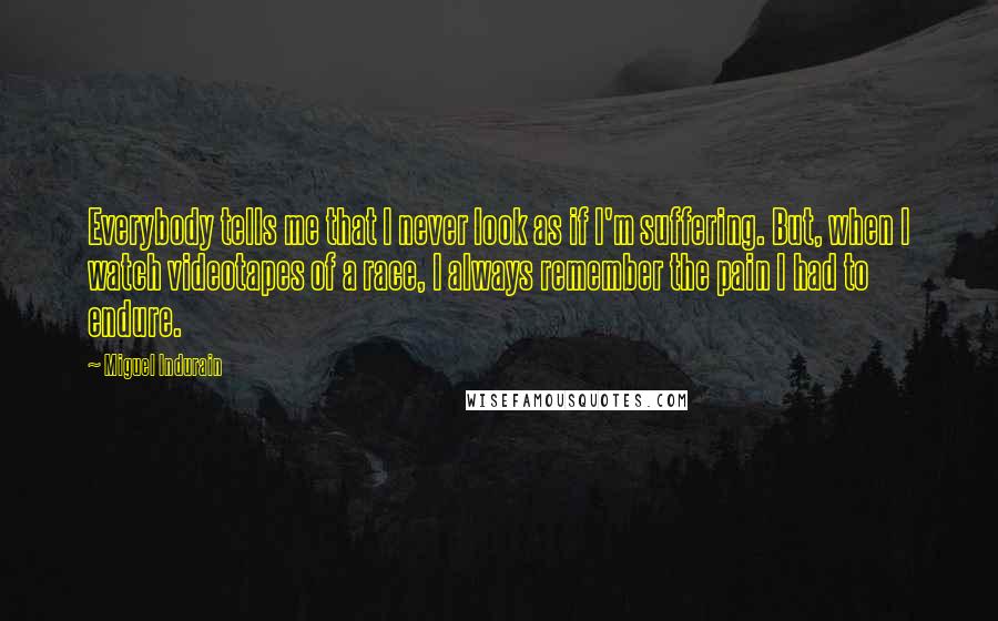 Miguel Indurain Quotes: Everybody tells me that I never look as if I'm suffering. But, when I watch videotapes of a race, I always remember the pain I had to endure.
