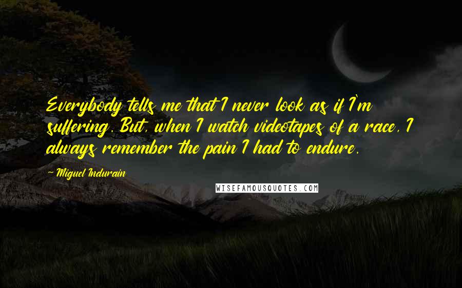 Miguel Indurain Quotes: Everybody tells me that I never look as if I'm suffering. But, when I watch videotapes of a race, I always remember the pain I had to endure.