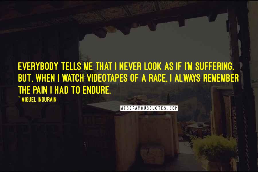 Miguel Indurain Quotes: Everybody tells me that I never look as if I'm suffering. But, when I watch videotapes of a race, I always remember the pain I had to endure.