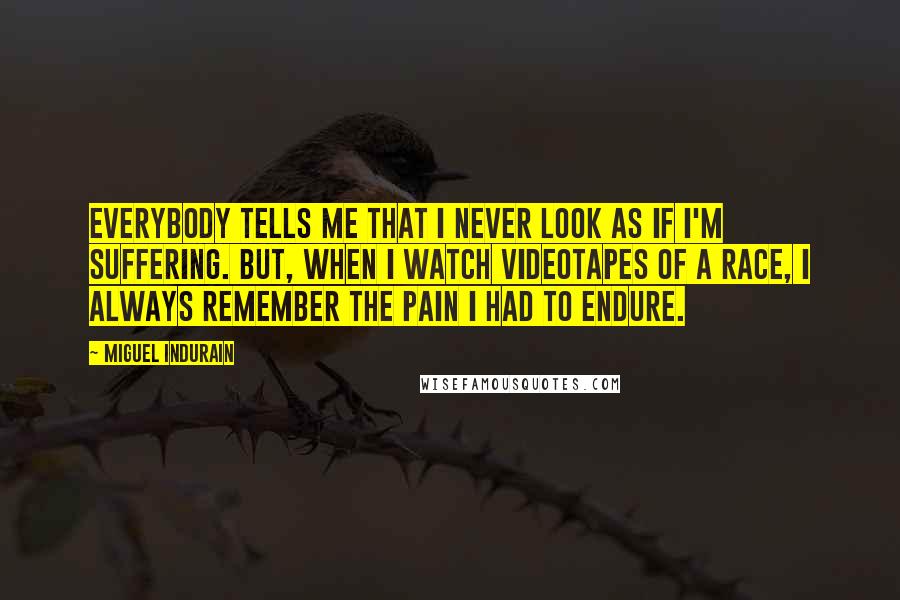 Miguel Indurain Quotes: Everybody tells me that I never look as if I'm suffering. But, when I watch videotapes of a race, I always remember the pain I had to endure.