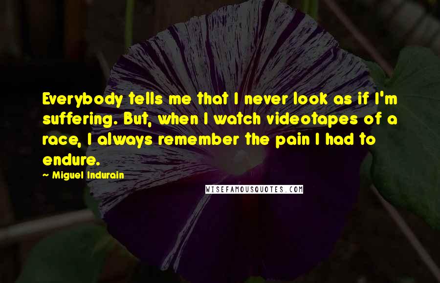 Miguel Indurain Quotes: Everybody tells me that I never look as if I'm suffering. But, when I watch videotapes of a race, I always remember the pain I had to endure.