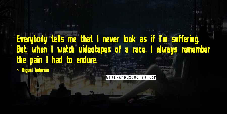 Miguel Indurain Quotes: Everybody tells me that I never look as if I'm suffering. But, when I watch videotapes of a race, I always remember the pain I had to endure.