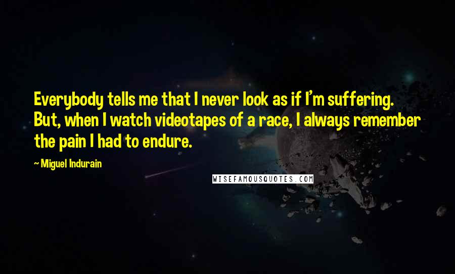 Miguel Indurain Quotes: Everybody tells me that I never look as if I'm suffering. But, when I watch videotapes of a race, I always remember the pain I had to endure.