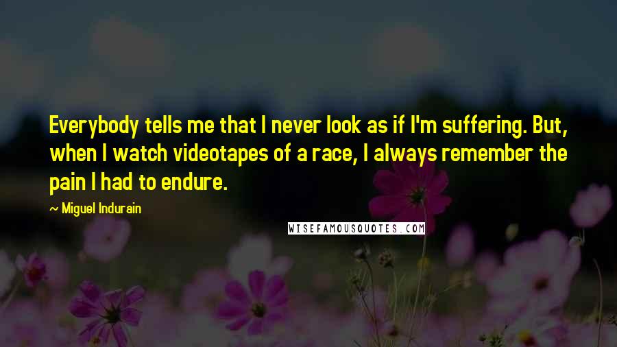 Miguel Indurain Quotes: Everybody tells me that I never look as if I'm suffering. But, when I watch videotapes of a race, I always remember the pain I had to endure.