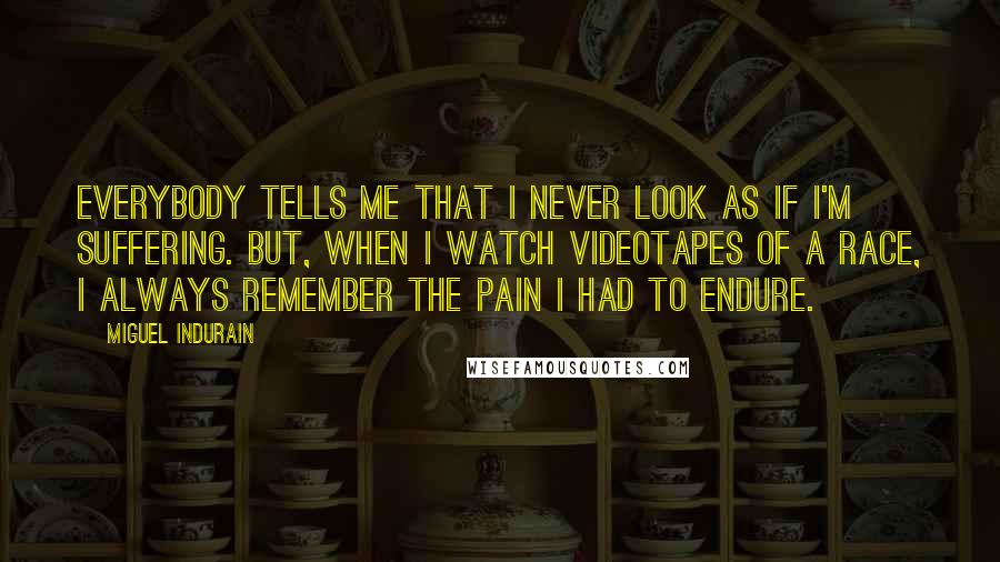 Miguel Indurain Quotes: Everybody tells me that I never look as if I'm suffering. But, when I watch videotapes of a race, I always remember the pain I had to endure.