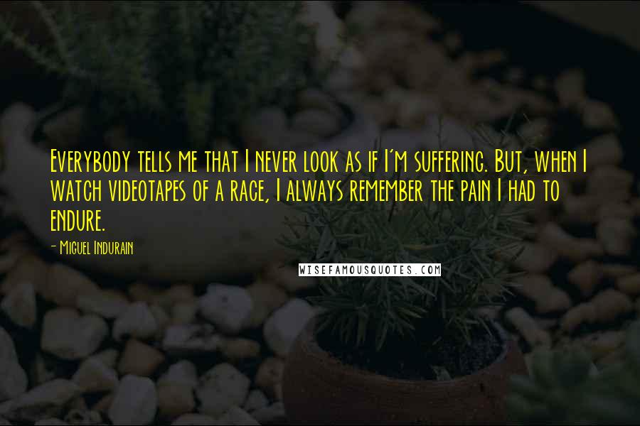 Miguel Indurain Quotes: Everybody tells me that I never look as if I'm suffering. But, when I watch videotapes of a race, I always remember the pain I had to endure.