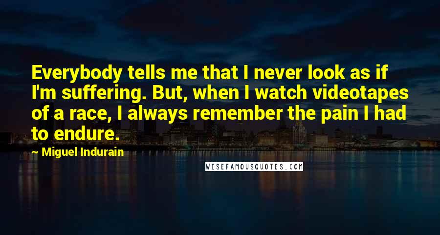 Miguel Indurain Quotes: Everybody tells me that I never look as if I'm suffering. But, when I watch videotapes of a race, I always remember the pain I had to endure.