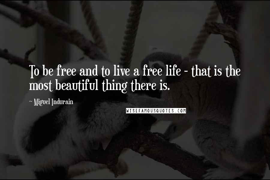 Miguel Indurain Quotes: To be free and to live a free life - that is the most beautiful thing there is.