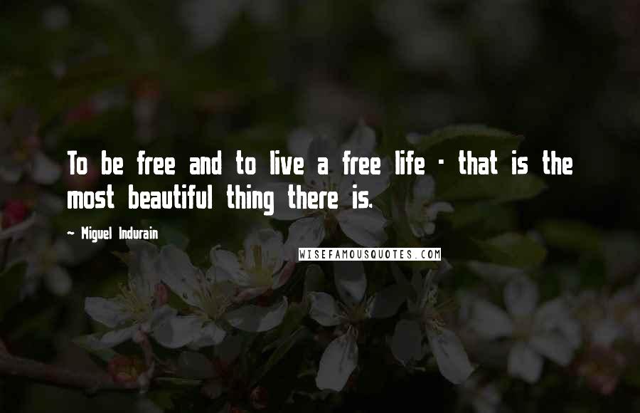 Miguel Indurain Quotes: To be free and to live a free life - that is the most beautiful thing there is.