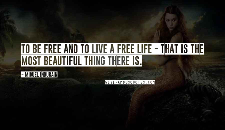 Miguel Indurain Quotes: To be free and to live a free life - that is the most beautiful thing there is.