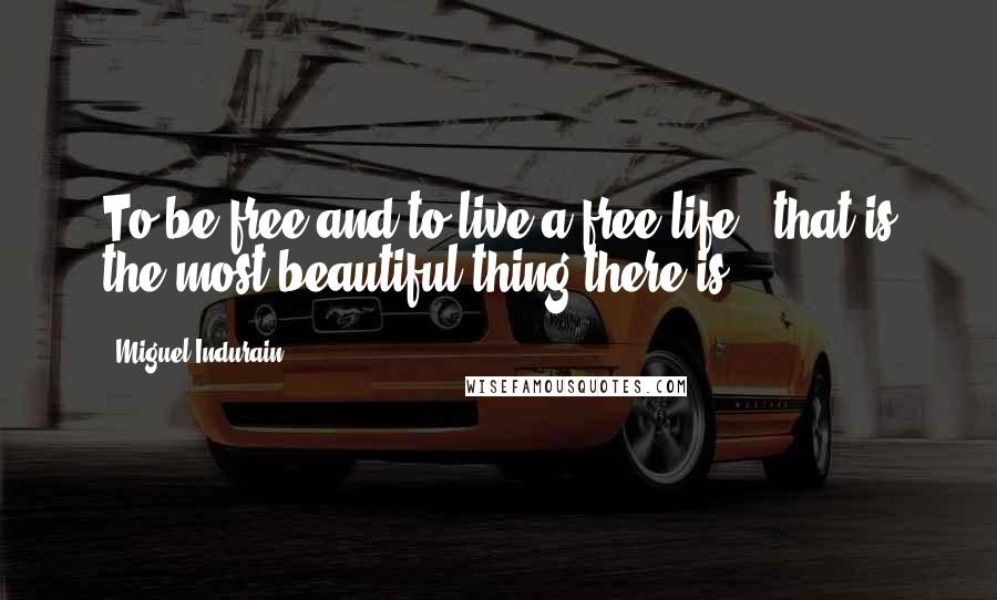 Miguel Indurain Quotes: To be free and to live a free life - that is the most beautiful thing there is.