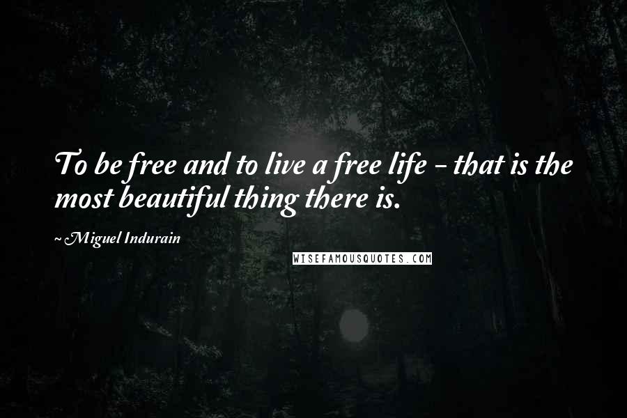 Miguel Indurain Quotes: To be free and to live a free life - that is the most beautiful thing there is.