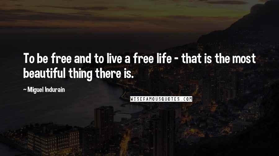 Miguel Indurain Quotes: To be free and to live a free life - that is the most beautiful thing there is.