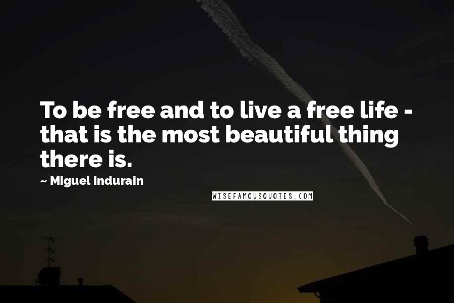 Miguel Indurain Quotes: To be free and to live a free life - that is the most beautiful thing there is.