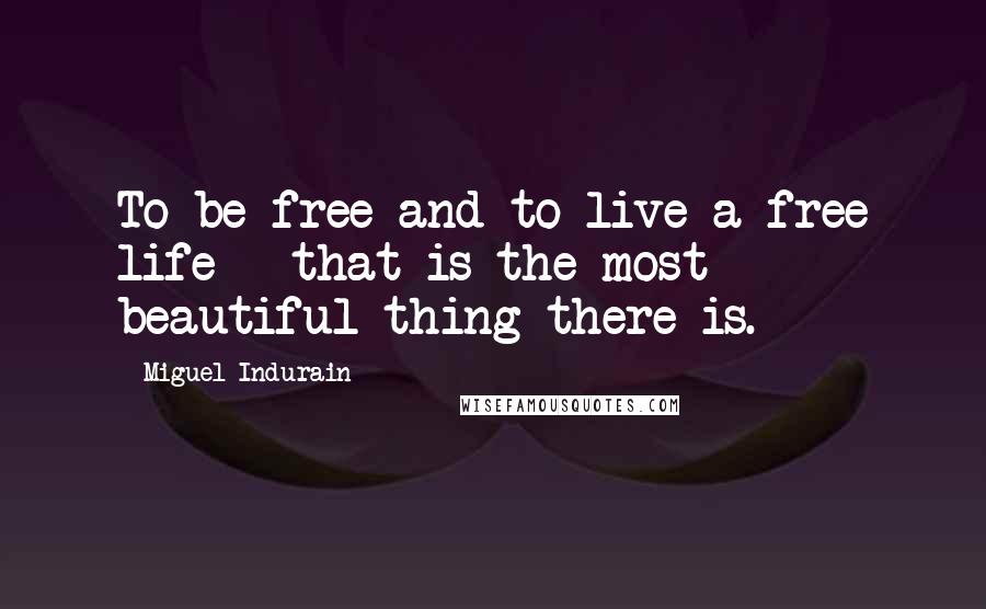 Miguel Indurain Quotes: To be free and to live a free life - that is the most beautiful thing there is.