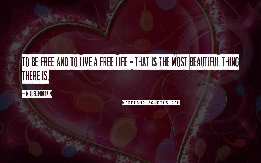 Miguel Indurain Quotes: To be free and to live a free life - that is the most beautiful thing there is.