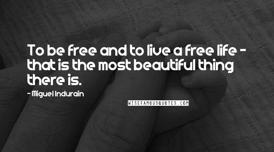 Miguel Indurain Quotes: To be free and to live a free life - that is the most beautiful thing there is.