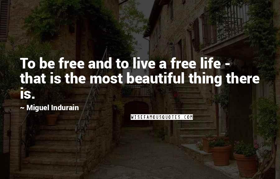 Miguel Indurain Quotes: To be free and to live a free life - that is the most beautiful thing there is.