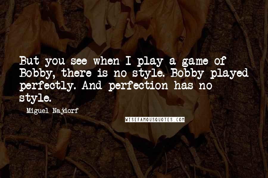 Miguel Najdorf Quotes: But you see when I play a game of Bobby, there is no style. Bobby played perfectly. And perfection has no style.