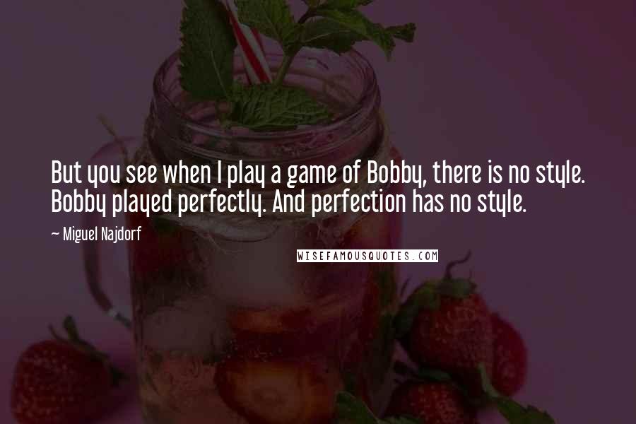 Miguel Najdorf Quotes: But you see when I play a game of Bobby, there is no style. Bobby played perfectly. And perfection has no style.