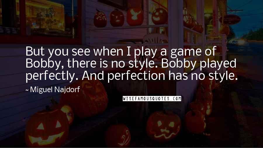 Miguel Najdorf Quotes: But you see when I play a game of Bobby, there is no style. Bobby played perfectly. And perfection has no style.