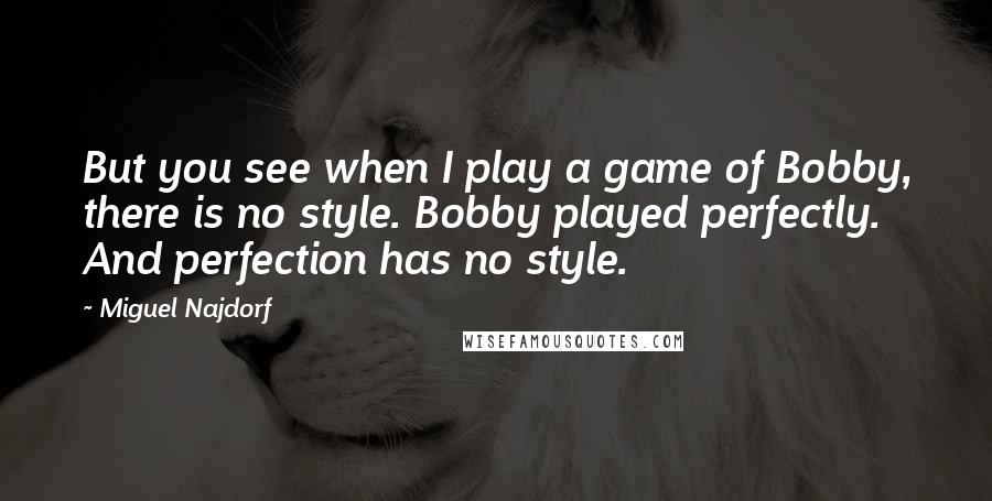 Miguel Najdorf Quotes: But you see when I play a game of Bobby, there is no style. Bobby played perfectly. And perfection has no style.