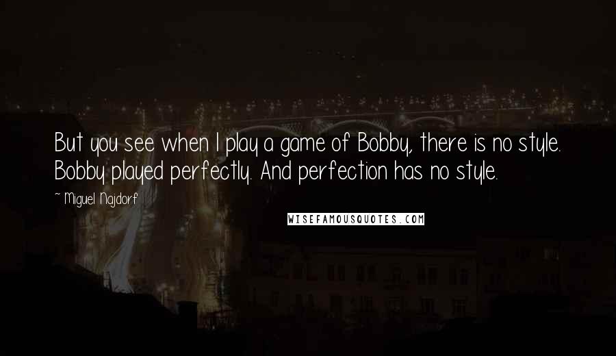 Miguel Najdorf Quotes: But you see when I play a game of Bobby, there is no style. Bobby played perfectly. And perfection has no style.