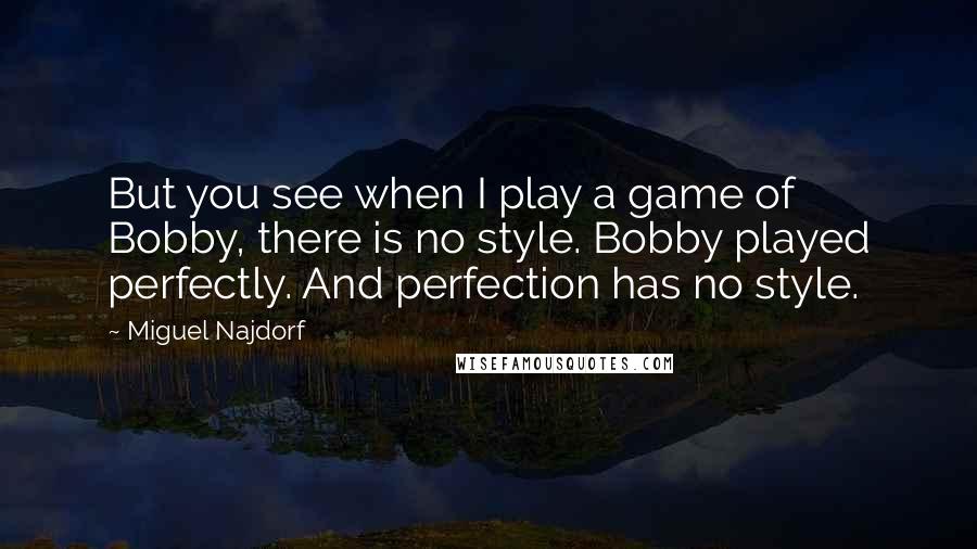 Miguel Najdorf Quotes: But you see when I play a game of Bobby, there is no style. Bobby played perfectly. And perfection has no style.