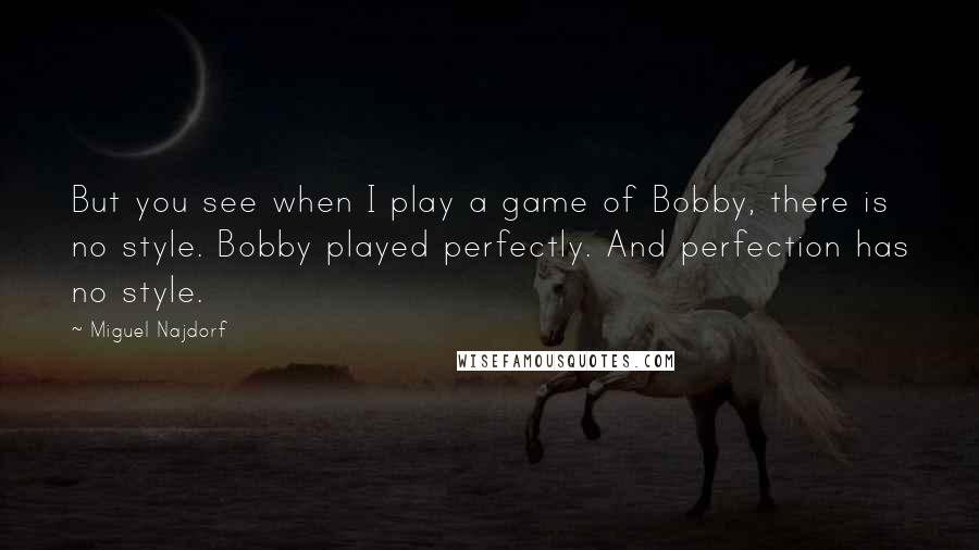 Miguel Najdorf Quotes: But you see when I play a game of Bobby, there is no style. Bobby played perfectly. And perfection has no style.