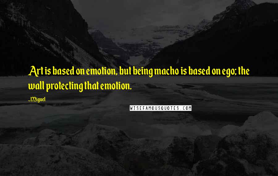 Miguel Quotes: Art is based on emotion, but being macho is based on ego; the wall protecting that emotion.