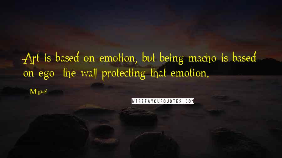 Miguel Quotes: Art is based on emotion, but being macho is based on ego; the wall protecting that emotion.