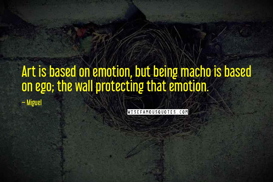 Miguel Quotes: Art is based on emotion, but being macho is based on ego; the wall protecting that emotion.
