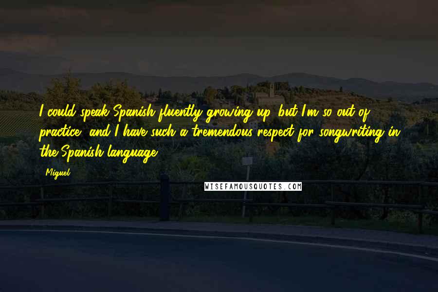 Miguel Quotes: I could speak Spanish fluently growing up, but I'm so out of practice, and I have such a tremendous respect for songwriting in the Spanish language.