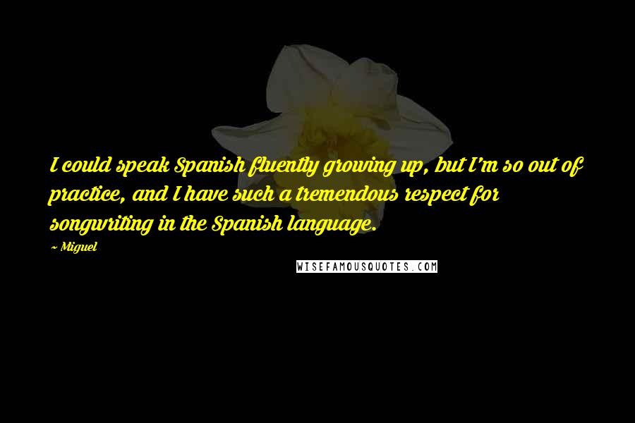 Miguel Quotes: I could speak Spanish fluently growing up, but I'm so out of practice, and I have such a tremendous respect for songwriting in the Spanish language.