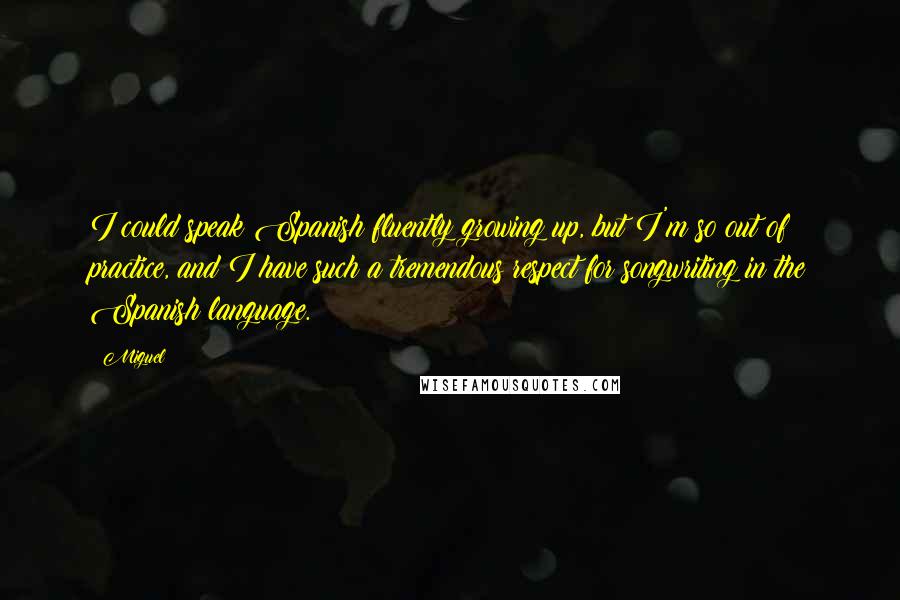 Miguel Quotes: I could speak Spanish fluently growing up, but I'm so out of practice, and I have such a tremendous respect for songwriting in the Spanish language.