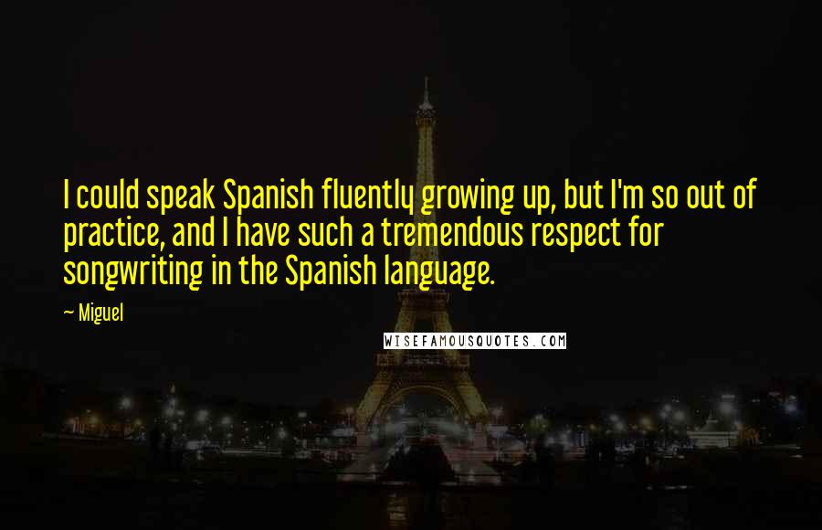 Miguel Quotes: I could speak Spanish fluently growing up, but I'm so out of practice, and I have such a tremendous respect for songwriting in the Spanish language.