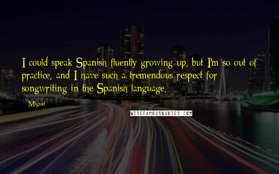 Miguel Quotes: I could speak Spanish fluently growing up, but I'm so out of practice, and I have such a tremendous respect for songwriting in the Spanish language.