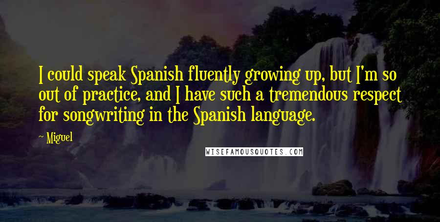 Miguel Quotes: I could speak Spanish fluently growing up, but I'm so out of practice, and I have such a tremendous respect for songwriting in the Spanish language.