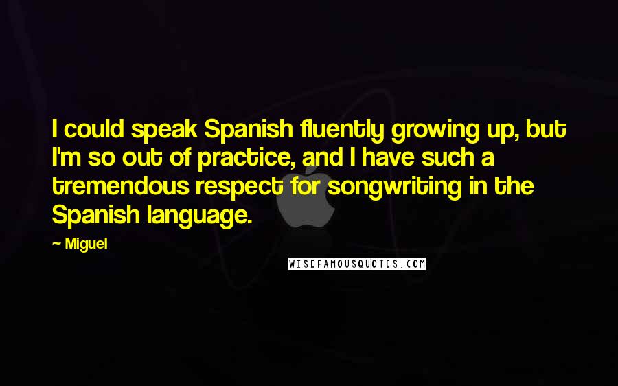 Miguel Quotes: I could speak Spanish fluently growing up, but I'm so out of practice, and I have such a tremendous respect for songwriting in the Spanish language.