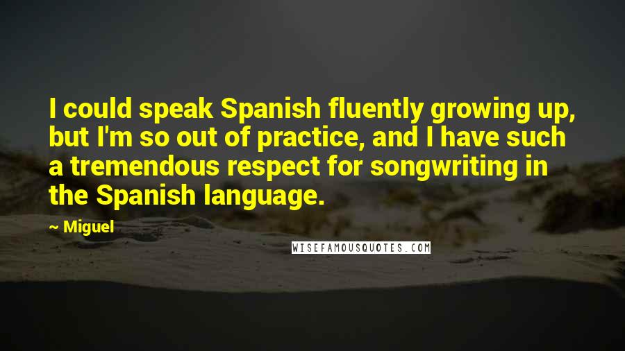 Miguel Quotes: I could speak Spanish fluently growing up, but I'm so out of practice, and I have such a tremendous respect for songwriting in the Spanish language.