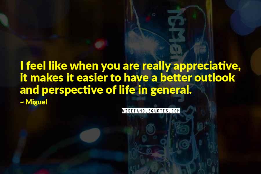 Miguel Quotes: I feel like when you are really appreciative, it makes it easier to have a better outlook and perspective of life in general.