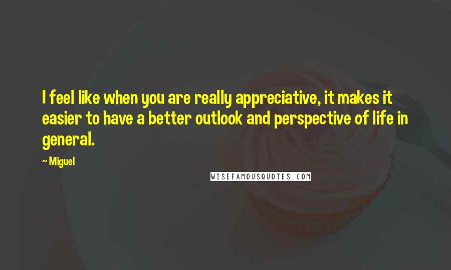 Miguel Quotes: I feel like when you are really appreciative, it makes it easier to have a better outlook and perspective of life in general.