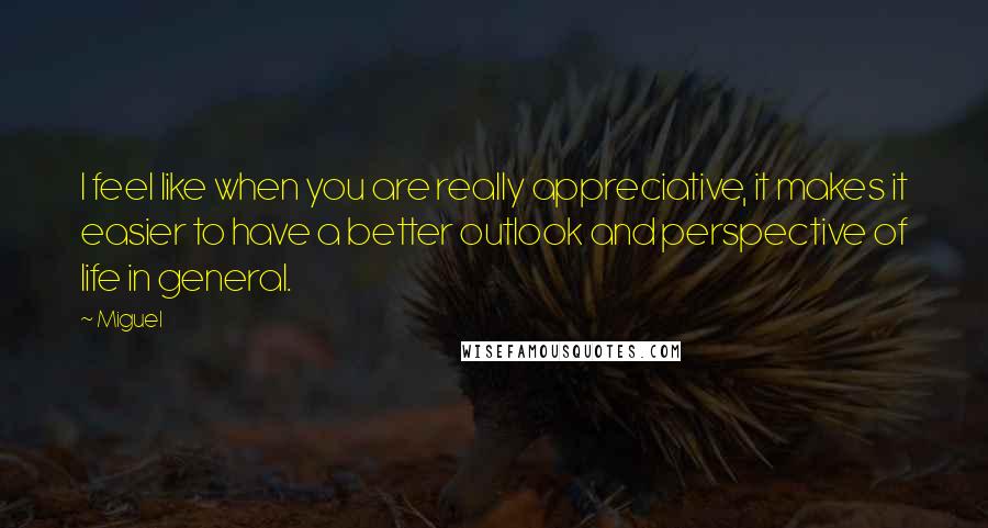 Miguel Quotes: I feel like when you are really appreciative, it makes it easier to have a better outlook and perspective of life in general.